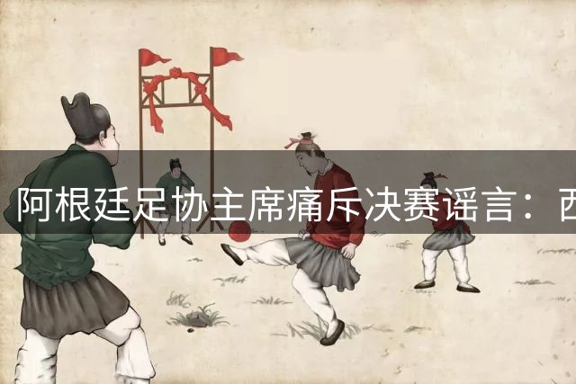 阿根廷足协主席痛斥决赛谣言：西班牙胜在实力 呼吁球迷尊重体育精神